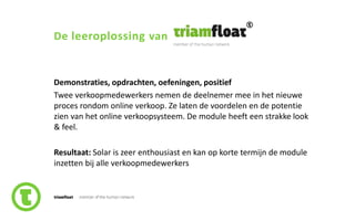 56slide nr.
De leeroplossing van
Demonstraties, opdrachten, oefeningen, positief
Twee verkoopmedewerkers nemen de deelnemer mee in het nieuwe
proces rondom online verkoop. Ze laten de voordelen en de potentie
zien van het online verkoopsysteem. De module heeft een strakke look
& feel.
Resultaat: Solar is zeer enthousiast en kan op korte termijn de module
inzetten bij alle verkoopmedewerkers
 