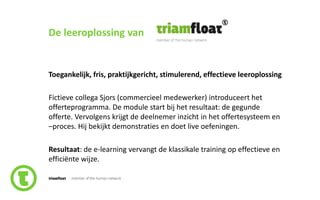 65slide nr.
De leeroplossing van
Toegankelijk, fris, praktijkgericht, stimulerend, effectieve leeroplossing
Fictieve collega Sjors (commercieel medewerker) introduceert het
offerteprogramma. De module start bij het resultaat: de gegunde
offerte. Vervolgens krijgt de deelnemer inzicht in het offertesysteem en
–proces. Hij bekijkt demonstraties en doet live oefeningen.
Resultaat: de e-learning vervangt de klassikale training op effectieve en
efficiënte wijze.
 