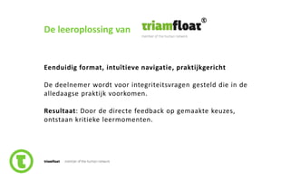 76slide nr.
De leeroplossing van
Eenduidig format, intuïtieve navigatie, praktijkgericht
De deelnemer wordt voor integriteitsvragen gesteld die in de
alledaagse praktijk voorkomen.
Resultaat: Door de directe feedback op gemaakte keuzes,
ontstaan kritieke leermomenten.
 