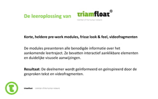 84slide nr.
De leeroplossing van
Korte, heldere pre-work modules, frisse look & feel, videofragmenten
De modules presenteren alle benodigde informatie over het
aankomende leertraject. Ze bevatten interactief aanklikbare elementen
en duidelijke visusele aanwijzingen.
Resultaat: De deelnemer wordt geïnformeerd en geïnspireerd door de
gesproken tekst en videofragmenten.
 