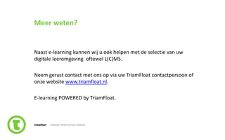 93slide nr.
Meer weten?
Naast e-learning kunnen wij u ook helpen met de selectie van uw
digitale leeromgeving oftewel L(C)MS.
Neem gerust contact met ons op via uw TriamFloat contactpersoon of
onze website www.triamfloat.nl.
E-learning POWERED by TriamFloat.
 