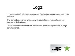 Logz Logz est un CMS ( Content Mangement System ) ou système de gestion de contenu. Il va permettre de créer une page web pour chaque recherche, de les indexer et de les tagger. Le site ainsi créer sera la base de donné à partir de laquelle tout le projet sera réferencé. 
