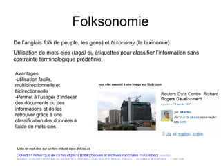 Folksonomie De l’anglais  folk  (le peuple, les gens) et  taxonomy  (la taxinomie). Utilisation de mots-clés ( tags)  ou étiquettes pour classifier l’information sans contrainte terminologique prédéfinie. Avantages: -utilisation facile, multidirectionnelle et bidirectionnelle -Permet à l’usager d’indexer des documents ou des informations et de les retrouver grâce à une classification des données à l’aide de mots-clés Liste de mot clés sur un lien indexé dans del.ico.us mot clés associé à une image sur flickr.com 