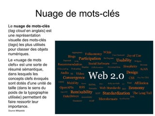 Nuage de mots-clés Le  nuage de mots-clés  ( tag cloud  en anglais) est une représentation visuelle des mots-clés ( tags ) les plus utilisés pour classer des objets numériques. Le «nuage de mots clefs» est une sorte de résumé sémantique, dans lesquels les concepts clefs évoqués sont dotés d'une unité de taille (dans le sens du poids de la typographie utilisée) permettant de faire ressortir leur importance. Source Wikipédia 