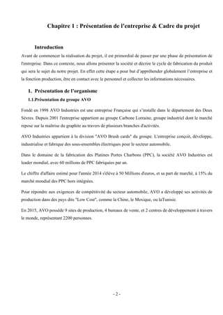 - 2 -
Chapitre 1 : Présentation de l’entreprise & Cadre du projet
Introduction
Avant de commencer la réalisation du projet, il est primordial de passer par une phase de présentation de
l'entreprise. Dans ce contexte, nous allons présenter la société et décrire le cycle de fabrication du produit
qui sera le sujet du notre projet. En effet cette étape a pour but d’appréhender globalement l’entreprise et
la fonction production, être en contact avec le personnel et collecter les informations nécessaires.
1. Présentation de l’organisme
1.1.Présentation du groupe AVO
Fondé en 1998 AVO Industries est une entreprise Française qui s’installe dans le département des Deux
Sèvres. Depuis 2001 l'entreprise appartient au groupe Carbone Lorraine, groupe industriel dont le marché
repose sur la maîtrise du graphite au travers de plusieurs branches d'activités.
AVO Industries appartient à la division "AVO Brush cards" du groupe. L'entreprise conçoit, développe,
industrialise et fabrique des sous-ensembles électriques pour le secteur automobile.
Dans le domaine de la fabrication des Platines Portes Charbons (PPC), la société AVO Industries est
leader mondial, avec 60 millions de PPC fabriquées par an.
Le chiffre d'affaire estimé pour l'année 2014 s'élève à 50 Millions d'euros, et sa part de marché, à 15% du
marché mondial des PPC hors intégrées.
Pour répondre aux exigences de compétitivité du secteur automobile, AVO a développé ses activités de
production dans des pays dits "Low Cost", comme la Chine, le Mexique, ou laTunisie.
En 2015, AVO possède 9 sites de production, 4 bureaux de vente, et 2 centres de développement à travers
le monde, représentant 2200 personnes.
 