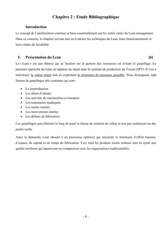 - 8 -
Chapitre 2 : Etude Bibliographique
Introduction
Le concept de l’amélioration continue se base essentiellement sur les outils variés du Lean management.
Dans ce contexte, le chapitre suivant met en évidence les techniques du Lean, leurs fonctionnements et
leurs stades de faisabilité.
I. Présentation du Lean [6]
Le « Lean » est une théorie qui se focalise sur la gestion des ressources en évitant le gaspillage. La
première approche du Lean est apparue au Japon dans le système de production de Toyota (SPT). Il vise à
maximiser la valeur client tout en exploitant le minimum de ressource possible. Nous distinguons sept
formes de gaspillages très courantes qui sont :
 La surproduction
 Les délais d’attente
 Les activités de manutention et transport
 Les traitements inadéquats
 Les stocks inutiles
 Les mouvements inutiles
 Les défauts de fabrication
Ces gaspillages sont éliminés le long de toute la chaine de création de valeur et non pas seulement sur des
points isolés.
Ainsi la démarche Lean aboutit à un processus optimisé qui nécessite le minimum d’effort humain,
d’espace, de capital et de temps de fabrication. Ceci rend les produits moins coûteux tout en ayant une
qualité meilleure qu’auparavant en comparaison avec les organisations traditionnelles.
 