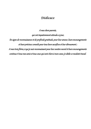 Dédicace
A mes chers parents,
qui ont impatiemment attendu ce jour,
En signe de reconnaissance et de profonde gratitude, pour leur amour, leurs encouragements
et leurs précieux conseils pour tous leurs sacrifices et leur dévouement ;
A mes trois frères, à qui je suis reconnaissant pour leur soutienmoral et leurs encouragements
continus Atous mes amis et tous ceuxqui sont chers à mon cœur, Je dédie ce modeste travail.
 