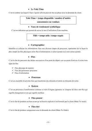 - 11 -
 Le Takt Time
C’est le rythme sur lequel il faut s’ajuster afin de pouvoir être en phase avec la demande du client.
 Taux de rendement synthétique
C’est un indicateur qui permet de suivre le taux d’utilisation d’une machine
 Cartographier
Identifier et collecter les informations liées aux diverses étapes du processus, représenter de la façon la
plus simple les flux physiques et les flux d’informations à valeur ajoutée ou à non-valeur ajoutée.
 Flux
C’est le fait de parcourir des tâches successives d’un point de départ vers un point d’arrivée il existe trois
types de flux
 Flux physique de matière
 Flux des personnes/ processus
 Flux d’information
 Processus
C’est un ensemble d’activités liées qui transforme des éléments d’entrée en éléments de sortie.
 Kaizen
C’est un processus d’amélioration continue ce mot d’origine japonaise se compose de deux mot Kai qui
signifie changement et zen qui signifie meilleur.
 Flux poussé
C’est le fait de produire un bien avant qu’un besoin explicite n’est formulé par le client (Make To stock).
 Flux tiré
C’est le fait de produire uniquement sous la demande du client (Make To Order).
Takt Time = temps disponible / nombre d’unités
consommées ou vendues
TRS = temps utile / temps requis
 