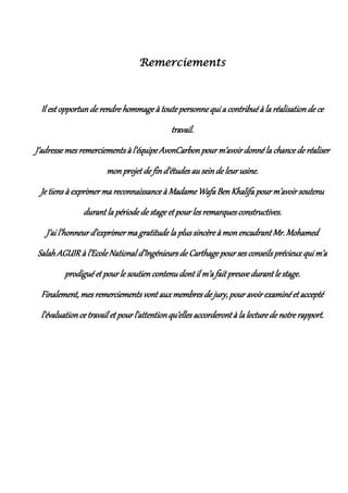 Remerciements
Il est opportunde rendre hommage à toute personne qui a contribué à la réalisationde ce
travail.
J’adresse mes remerciements à l’équipe AvonCarbon pour m’avoir donné la chance de réaliser
mon projet de find’études au seinde leur usine.
Je tiens à exprimer ma reconnaissance à Madame Wafa BenKhalifa pour m’avoir soutenu
durant la période de stage et pour les remarques constructives.
J’ai l’honneur d’exprimer ma gratitude la plus sincère à monencadrant Mr. Mohamed
Salah AGUIR à l’EcoleNational d’Ingénieursde Carthage pour ses conseils précieux qui m’a
prodigué et pour le soutien contenu dont il m’a fait preuve durant le stage.
Finalement, mes remerciements vont auxmembres de jury, pour avoir examiné et accepté
l’évaluation ce travail et pour l’attentionqu’elles accorderont à la lecture de notre rapport.
 