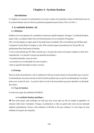 - 40 -
Chapitre 4 : Système Kanban
Introduction
Ce chapitre est consacré à la présentation et la mise en place de la première action d’amélioration qui est
le système Kanban entre les Ilots de production préparation piste boitier, Flex A et Flex 1.
1. La méthode Kanban [4]
1.1. Définition
Kanban est un mot japonais du vocabulaire courant qui signifie étiquette, Enseigne. La méthode Kanban,
quant à elle, a au départ fondé Tout son fonctionnement sur la circulation d’étiquettes.
Elle s’est développée au Japon après la Seconde Guerre mondiale. Elle a été élaborée par M.Ohno dans
l’entreprise Toyota Motor Company et, dès 1958, certaines lignes de production de Toyota MC ont
parfaitement bien fonctionné en Kanban.
C’est en cette période que M. Ohno constate que « les gens des usines ont toujours tendance à faire de la
surproduction » et cherche le moyen qui permette de produire :
• le produit demandé, et pas un autre ;
• au moment où il est demandé (ni avant ni après) ;
• dans la quantité demandée (ni plus ni moins).
1.2.Principe
Dans un atelier de production, cela se traduit par le fait qu’un poste amont ne doit produire que ce qui lui
est demandé par son poste aval qui ne doit lui-même produire que ce qui lui est demandé par son propre
poste aval, et ainsi de suite... Le poste le plus en aval ne devant produire que pour répondre à la demande
des clients.
1.3. Type de Kanban
Il existe trois types des méthodes KANBAN :
a. La méthode Kanban spécifique :
 Pour notre projet, cette technique est celle que nous avons opté car elle est simple et adaptable a la
situation réelle dans l’entreprise. Puisque, la production se faite en grand série ainsi qu’une demande
régulière partiellement. Encore, cette méthode est flexible et très peu coûteuse. Le seul risque de cette
méthode est la perte des étiquettes.
 