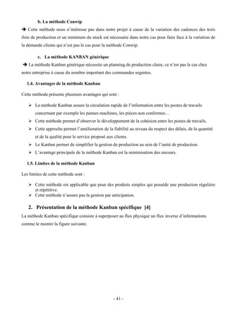 - 41 -
b. La méthode Conwip
 Cette méthode nous n’intéresse pas dans notre projet à cause de la variation des cadences des trois
ilots de production et un minimum du stock est nécessaire dans notre cas pour faire face à la variation de
la demande clients qui n’est pas le cas pour la méthode Conwip.
c. La méthode KANBAN générique
 La méthode Kanban générique nécessite un planning de production claire, ce n’est pas le cas chez
notre entreprise à cause du nombre important des commandes urgentes.
1.4. Avantages de la méthode Kanban
Cette méthode présente plusieurs avantages qui sont :
 La méthode Kanban assure la circulation rapide de l’information entre les postes de travails
concernant par exemple les pannes machines, les pièces non conformes…
 Cette méthode permet d’observer le développement de la cohésion entre les postes de travails.
 Cette approche permet l’amélioration de la fiabilité au niveau du respect des délais, de la quantité
et de la qualité pour le service proposé aux clients.
 Le Kanban permet de simplifier la gestion de production au sein de l’unité de production.
 L’avantage principale de la méthode Kanban est la minimisation des encours.
1.5. Limites de la méthode Kanban
Les limites de cette méthode sont :
 Cette méthode est applicable que pour des produits simples qui possède une production régulière
et répétitive.
 Cette méthode n’assure pas la gestion par anticipation.
2. Présentation de la méthode Kanban spécifique [4]
La méthode Kanban spécifique consiste à superposer au flux physique un flux inverse d’informations
comme le montre la figure suivante.
 