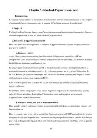 - 55 -
Chapitre 5 : Standard d’approvisionnement
Introduction
Ce chapitre met en évidence la présentation de la deuxièmes action d’amélioration qui est la mise en place
d’un standard d’approvisionnement entre le magasin MP et l’unité autonome de production 1.
1.Objectif
L’objectif est l’amélioration du processus d’approvisionnement et la minimisation des quantités d’encours
des matières premières au sein de l’unité autonome de production 1.
2.Processus d’approvisionnement
Dans cette partie nous allons présenter le processus d’approvisionnement existant et le processus mise à
jour avec le standard.
a. Processus existant
Avant, l’intervention des magasiniers dans l’estimation de la demande journalière en MP est
omniprésente. Donc, ce dernier décide tout seul de la quantité à livrer en interne. Ceci donne un champ de
flexibilité assez large mais négatif dans ce cas.
En effet, l’approvisionnement interne en MP se fait de la manière suivante ; un magasinier prépare la
commande et assure la saisie des quantités et des références sortantes sur le système d’information de
SCEET. Ensuite, ces quantités sont rangées dans les racks d’une façon aléatoire ; sans respect d’aucune
méthodologie de gestion ou de rangement (FIFO).
Cette exécution génère dans la plupart des cas, un écart entre ce qui demandé et ce qui existe comme
encours réellement.
Ce problème semble critique car il existe un seul magasinier responsable de l’alimentation de tous les
racks. Ce dernier a tendance de compléter l’alimentation en un seul voyage ce qui le pousse à
s’approvisionner en excès fréquemment.
b. Processus mise à jour avec le nouveau standard
Dans un cadre vaste, il vaut mieux éliminer au maximum la flexibilité des ouvriers et opter toujours vers
la standardisation.
Dans ce contexte, nous avons créé un standard sur Excel, qui se base sur le PDP pour calculer les besoins
réels pour chaque ligne de production. Ce standard sera imprimé par la suite et sera consulté deux fois par
jour (avec le changement d’équipe). Selon cette référence, le magasinier sera capable de savoir la quantité
exacte à livrer.
 