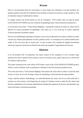 Résumé
Dans un environnement plein de concurrence, le souci majeur des entreprises n’est plus produire des
grandes quantités mais plus tôt d’optimiser leurs systèmes en termes de ressources, temps, qualité et couts
en cherchant toujours l’amélioration continue
Ce rapport résume mon travail réalisé au sein de l’entreprise AVO Carbon, dans un cadre du projet
LEAN MANUFACTURING, qui sert à éliminer les gaspillages dans l’unité autonome de production 1.
Ce travail part d’une étude <<Value Stream Mapping>> permettant d’analyser la chaine de valeur afin de
détecter les sources principales de gaspillages. Pour notre cas, il s’est avéré que le volume important
d’encours présente le problème majeur.
Suivant une méthodologie spécifique d’analyses, nous avons pu déterminer les causes et élaborer un plan
d’action qui contient principalement sur deux grandes actions : la conception d’un système Kanban pour
rendre le flux tiré d’une part et d’autre part la mise en place d’un standard de réapprovisionnement
interne qui organise le processus et élimine toute action qui engendre l’augmentation des encours.
Abstract
In an environment full of competition, the major concern of the companies is not to produce large
quantities but seek to optimize their systems in terms of resources, time, quality and costs in a framework
of continues improvements.
This report summarizes the work within AVO Carbon, a part of the LEAN MANUFACTURING project,
which is used to eliminate waste in production workshops in the first autonomy production unit.
This work starts from a "Value Stream Mapping" that analysis the value chain in order to reveal the main
sources of waste. In our case, the large volume of outstanding is which presents the major problem.
Using a specific analysis methodology, we could determinate the causes and set an action plan that is
contains two main actions: in the beginning, the design of a Kanban system to make the flow drawn and
then the establishment of an internal replenishment standard that organizes the process and eliminates any
action that leads to increasing outstanding.
 