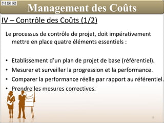 IV – Contrôle des Coûts (1/2) Le processus de contrôle de projet, doit impérativement mettre en place quatre éléments essentiels : Etablissement d’un plan de projet de base (référentiel). Mesurer et surveiller la progression et la performance. Comparer la performance réelle par rapport au référentiel. Prendre les mesures correctives. Management des Coûts 