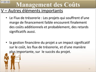 V – Autres éléments importants Le Flux de trésorerie : Les projets qui souffrent d’une marge de financement faible encourent finalement des coûts additionnels et probablement, des retards significatifs aussi. la gestion financière du projet a un impact significatif sur le coût, les flux de trésorerie, et d'une manière plus importante, sur  le succès du projet. Management des Coûts 