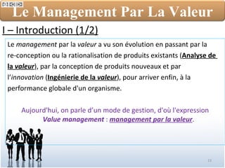 Le  management  par la  valeur  a vu son évolution en passant par la  re-conception ou la rationalisation de produits existants ( Analyse de  la  valeur ), par la conception de produits nouveaux et par  l’ innovation  ( Ingénierie de la  valeur ), pour arriver enfin, à la  performance globale d'un organisme.  Aujourd'hui, on parle d’un mode de gestion, d'où l'expression  Value management  :  management par la valeur .  I – Introduction (1/2) Le Management Par La Valeur 