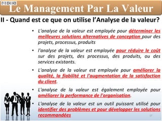 III - Quand est ce que on utilise l’Analyse de la valeur? L'analyse de la valeur est employée pour  déterminer les meilleures solutions alternatives de conception  pour des projets, processus, produits l'analyse de la valeur est employée  pour réduire le coût  sur des projets, des processus, des produits, ou des services existants. L'analyse de la valeur est employée pour  améliorer la qualité, la fiabilité et l'augmentation de la satisfaction du client . L'analyse de la valeur est également employée pour  améliorer la performance de l'organisation . L'analyse de la valeur est un outil puissant utilisé pour  identifier des problèmes et pour développer les solutions recommandées Le Management Par La Valeur 