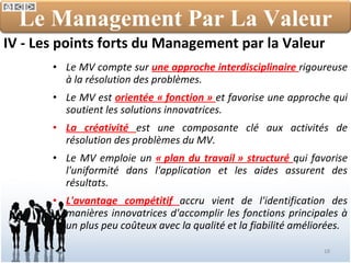 IV - Les points forts du Management par la Valeur Le MV compte sur  une approche interdisciplinaire  rigoureuse à la résolution des problèmes. Le MV est  orientée « fonction »  et favorise une approche qui soutient les solutions innovatrices. La créativité  est une composante clé aux activités de résolution des problèmes du MV. Le MV emploie un  « plan du travail » structuré  qui favorise l'uniformité dans l'application et les aides assurent des résultats. L'avantage compétitif  accru vient de l'identification des manières innovatrices d'accomplir les fonctions principales à un plus peu coûteux avec la qualité et la fiabilité améliorées. Le Management Par La Valeur 