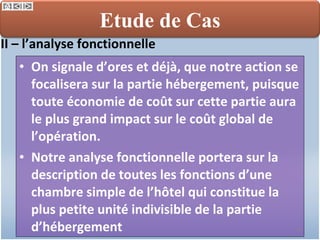 On signale d’ores et déjà, que notre action se focalisera sur la partie hébergement, puisque toute économie de coût sur cette partie aura le plus grand impact sur le coût global de l’opération.  Notre analyse fonctionnelle portera sur la description de toutes les fonctions d’une chambre simple de l’hôtel qui constitue la plus petite unité indivisible de la partie d’hébergement II – l’analyse fonctionnelle  Etude de Cas 