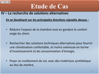 IV – La recherche de solutions alternatives En se focalisant sur les principales fonctions signalés dessus : Réduire l’espace de la chambre tout en gardant le confort exigé du client. Rechercher des solutions techniques alternatives pour fournir une climatisation confortable, et moins onéreuse en terme d’investissement et de consommation d’énergie. Poser un revêtement de sol, avec des matériaux synthétique au lieu du marbre. Etude de Cas 