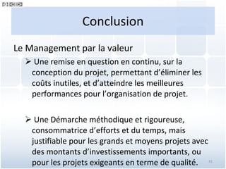 Conclusion Le Management par la valeur  Une remise en question en continu, sur la conception du projet, permettant d’éliminer les coûts inutiles, et d’atteindre les meilleures performances pour l’organisation de projet. Une Démarche méthodique et rigoureuse, consommatrice d’efforts et du temps, mais justifiable pour les grands et moyens projets avec des montants d’investissements importants, ou pour les projets exigeants en terme de qualité. 