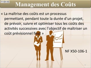 « La maîtrise des coûts est un processus permettant, pendant toute la durée d’un projet, de prévoir, suivre et optimiser tous les coûts des activités successives avec l’objectif de maîtriser un coût prévisionnel final »  NF X50-106-1 Management des Coûts 