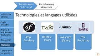 Technologies et langages utilisées
Environneme
nt de travail
Enchaînement
des écrans
Introduction
Générale
Etude
préalable
Analyse &
Spécification
des besoins
Conception
Réalisation
Conclusion et
perspectives
Php :
Symfony
HTML5 :
TWIG
Javascript
: jQuery
CSS :
Bootstrap
21
 