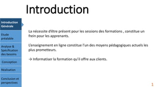 Introduction
Introduction
Générale
Etude
préalable
Analyse &
Spécification
des besoins
Conception
Réalisation
Conclusion et
perspectives
1
La nécessite d’être présent pour les sessions des formations , constitue un
frein pour les apprenants.
L’enseignement en ligne constitue l’un des moyens pédagogiques actuels les
plus prometteurs.
→ Informatiser la formation qu’il offre aux clients.
 