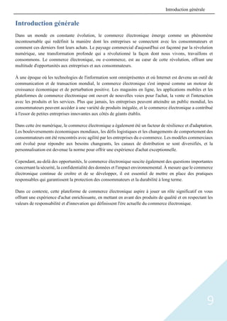 9
Introduction générale
Dans un monde en constante évolution, le commerce électronique émerge comme un phénomène
incontournable qui redéfinit la manière dont les entreprises se connectent avec les consommateurs et
comment ces derniers font leurs achats. Le paysage commercial d'aujourd'hui est façonné par la révolution
numérique, une transformation profonde qui a révolutionné la façon dont nous vivons, travaillons et
consommons. Le commerce électronique, ou e-commerce, est au cœur de cette révolution, offrant une
multitude d'opportunités aux entreprises et aux consommateurs.
À une époque où les technologies de l'information sont omniprésentes et où Internet est devenu un outil de
communication et de transaction mondial, le commerce électronique s'est imposé comme un moteur de
croissance économique et de perturbation positive. Les magasins en ligne, les applications mobiles et les
plateformes de commerce électronique ont ouvert de nouvelles voies pour l'achat, la vente et l'interaction
avec les produits et les services. Plus que jamais, les entreprises peuvent atteindre un public mondial, les
consommateurs peuvent accéder à une variété de produits inégalée, et le commerce électronique a contribué
à l'essor de petites entreprises innovantes aux côtés de géants établis.
Dans cette ère numérique, le commerce électronique a également été un facteur de résilience et d'adaptation.
Les bouleversements économiques mondiaux, les défis logistiques et les changements de comportement des
consommateurs ont été rencontrés avec agilité par les entreprises du e-commerce. Les modèles commerciaux
ont évolué pour répondre aux besoins changeants, les canaux de distribution se sont diversifiés, et la
personnalisation est devenue la norme pour offrir une expérience d'achat exceptionnelle.
Cependant, au-delà des opportunités, le commerce électronique suscite également des questions importantes
concernant la sécurité, la confidentialité des données et l'impact environnemental. À mesure que le commerce
électronique continue de croître et de se développer, il est essentiel de mettre en place des pratiques
responsables qui garantissent la protection des consommateurs et la durabilité à long terme.
Dans ce contexte, cette plateforme de commerce électronique aspire à jouer un rôle significatif en vous
offrant une expérience d'achat enrichissante, en mettant en avant des produits de qualité et en respectant les
valeurs de responsabilité et d'innovation qui définissent l'ère actuelle du commerce électronique.
Introduction générale
 