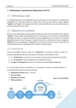 12
2. Méthodologie et planification (Diagramme GANTT)
2.1 Méthodologie Agile
La méthodologie agile est une approche de gestion de projet qui met l'accent sur la collaboration,
l'adaptabilité et la livraison continue de valeur. Elle se base sur des itérations courtes, appelées
"sprints" ou "cycles", où les équipes travaillent en étroite collaboration avec les clients pourlivrer
des fonctionnalités de haute valeur.
2.2 Définition de la méthode
Scrum est une méthodologie de gestion de projet agile qui se base sur des itérations courtes appelées
"sprints". Chaque sprint dure généralement de 1 à 4 semaines et vise à livrer des fonctionnalités
spécifiques du projet. Les équipes travaillent en étroite collaboration avec le client et se réunissent
régulièrement pour évaluer les progrès et ajuster les priorités en fonction des besoins changeants.
SCRUM favorise la transparence, l'adaptabilité et la livraison continue de valeur, ce quien fait une
méthode populaire pour le développement de logiciels et d'autres projets
2.3 Cycle de vie
Scrum est considéré comme un cadre ou « Framework » de gestion de projet. Ce cadre est
constitué d'une définition des rôles, de réunions et d'artefacts. Scrum définit 3 rôles :
➢ Le « Product Owner » qui porte la vision du produit à réaliser (représentant généralement leclient)
➢ Le « Scrum Master » garant de l'application de la méthodologie Scrum.
➢ L'équipe de développement qui réalise le développement des user stories du back Log.
La vie d'un projet Scrum est rythmée par un ensemble de réunions clairement définies et
strictement limitées dans le temps (time boxing) :
➢ Planification du Sprint (Sprint = itération)
➢ Revue de Sprint
➢ Rétrospective de Sprint
➢ Mêlée quotidienne
Figure 1 : schéma de Scrum
Contexte général du projet
Chapitre I
 