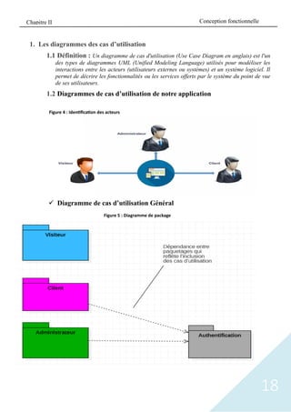 18
1. Les diagrammes des cas d’utilisation
1.1 Définition : Un diagramme de cas d'utilisation (Use Case Diagram en anglais) est l'un
des types de diagrammes UML (Unified Modeling Language) utilisés pour modéliser les
interactions entre les acteurs (utilisateurs externes ou systèmes) et un système logiciel. Il
permet de décrire les fonctionnalités ou les services offerts par le système du point de vue
de ses utilisateurs.
1.2 Diagrammes de cas d’utilisation de notre application
✓ Diagramme de cas d’utilisation Général
Figure 4 : Identification des acteurs
Figure 5 : Diagramme de package
Conception fonctionnelle
Chapitre II
 