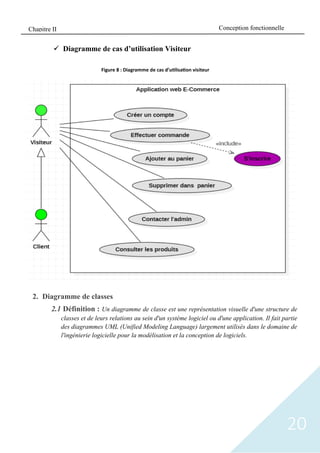 20
✓ Diagramme de cas d’utilisation Visiteur
2. Diagramme de classes
2.1 Définition : Un diagramme de classe est une représentation visuelle d'une structure de
classes et de leurs relations au sein d'un système logiciel ou d'une application. Il fait partie
des diagrammes UML (Unified Modeling Language) largement utilisés dans le domaine de
l'ingénierie logicielle pour la modélisation et la conception de logiciels.
Figure 8 : Diagramme de cas d’utilisation visiteur
Conception fonctionnelle
Chapitre II
 