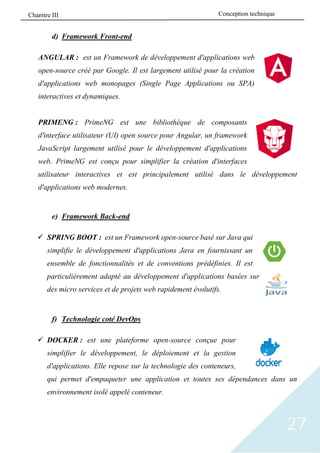 27
d) Framework Front-end
ANGULAR : est un Framework de développement d'applications web
open-source créé par Google. Il est largement utilisé pour la création
d'applications web monopages (Single Page Applications ou SPA)
interactives et dynamiques.
PRIMENG : PrimeNG est une bibliothèque de composants
d'interface utilisateur (UI) open source pour Angular, un framework
JavaScript largement utilisé pour le développement d'applications
web. PrimeNG est conçu pour simplifier la création d'interfaces
utilisateur interactives et est principalement utilisé dans le développement
d'applications web modernes.
e) Framework Back-end
✓ SPRING BOOT : est un Framework open-source basé sur Java qui
simplifie le développement d'applications Java en fournissant un
ensemble de fonctionnalités et de conventions prédéfinies. Il est
particulièrement adapté au développement d'applications basées sur
des micro services et de projets web rapidement évolutifs.
f) Technologie coté DevOps
✓ DOCKER : est une plateforme open-source conçue pour
simplifier le développement, le déploiement et la gestion
d'applications. Elle repose sur la technologie des conteneurs,
qui permet d'empaqueter une application et toutes ses dépendances dans un
environnement isolé appelé conteneur.
Conception technique
Chapitre III
 