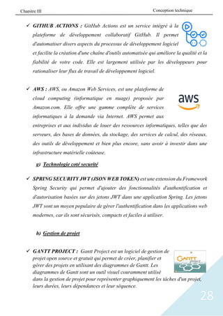 28
✓ GITHUB ACTIONS : GitHub Actions est un service intégré à la
plateforme de développement collaboratif GitHub. Il permet
d'automatiser divers aspects du processus de développement logiciel
et facilite la création d'une chaîne d'outils automatisée qui améliore la qualité et la
fiabilité de votre code. Elle est largement utilisée par les développeurs pour
rationaliser leur flux de travail de développement logiciel.
✓ AWS : AWS, ou Amazon Web Services, est une plateforme de
cloud computing (informatique en nuage) proposée par
Amazon.com. Elle offre une gamme complète de services
informatiques à la demande via Internet. AWS permet aux
entreprises et aux individus de louer des ressources informatiques, telles que des
serveurs, des bases de données, du stockage, des services de calcul, des réseaux,
des outils de développement et bien plus encore, sans avoir à investir dans une
infrastructure matérielle coûteuse.
g) Technologie coté securité
✓ SPRING SECURITY JWT (JSON WEB TOKEN) est une extension du Framework
Spring Security qui permet d'ajouter des fonctionnalités d'authentification et
d'autorisation basées sur des jetons JWT dans une application Spring. Les jetons
JWT sont un moyen populaire de gérer l'authentification dans les applications web
modernes, car ils sont sécurisés, compacts et faciles à utiliser.
h) Gestion de projet
✓ GANTT PROJECT : Gantt Project est un logiciel de gestion de
projet open source et gratuit qui permet de créer, planifier et
gérer des projets en utilisant des diagrammes de Gantt. Les
diagrammes de Gantt sont un outil visuel couramment utilisé
dans la gestion de projet pour représenter graphiquement les tâches d'un projet,
leurs durées, leurs dépendances et leur séquence.
Conception technique
Chapitre III
 