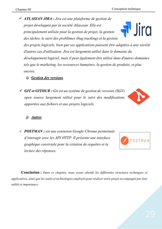 29
✓ ATLASIAN JIRA : Jira est une plateforme de gestion de
projet développée par la société Atlassian. Elle est
principalement utilisée pour la gestion de projet, la gestion
des tâches, le suivi des problèmes (bug tracking) et la gestion
des projets logiciels, bien que ses applications puissent être adaptées à une variété
d'autres cas d'utilisation. Jira est largement utilisé dans le domaine du
développement logiciel, mais il peut également être utilisé dans d'autres domaines
tels que le marketing, les ressources humaines, la gestion de produits, et plus
encore.
i) Gestion des versions
✓ GIT et GITHUB : Git est un système de gestion de versions (SGV)
open source largement utilisé pour le suivi des modifications
apportées aux fichiers et aux projets logiciels.
j) Autres
✓ POSTMAN : est une extension Google Chrome permettant
d’interagir avec les API HTTP. Il présente une interface
graphique conviviale pour la création de requêtes et la
lecture des réponses.
Conclusion : Dans ce chapitre, nous avons abordé les différentes structures techniques et
applicatives, ainsi que les outils et technologies employés pour réaliser notre projet accompagné par leur
utilité et importance.
Conception technique
Chapitre III
 