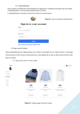 32
1.2 Authentification
Pour accéder aux différentes fonctionnalités de l’application, l’utilisateur doit passer par une fenêtre
d’authentification s’il est de nature administrateur ou client.
L’authentification se fera par la saisie d’un email et un mot de passe
1.3 Page accueil visiteur
Après authentification de l’administrateur ou le client il sera dirigé vers la « Page Accueil », Cette page
d’accueil joue un rôle crucial en fournissant une vision globale de ce que ces deux acteurs doivent faire
dans le système.
k) Page accueil client et visiteur simple
Figure16 : Aperçu formulaire authentification
Figure17 : Aperçu page d’accueil visiteur
 