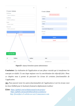 36
Conclusion : La réalisation de l'application est une phase cruciale qui à transformer les
concepts en réalité. Ce une étape majeure vers la concrétisation des objectifs fixés. Donc
ce chapitre nous à permis de parcourir les écrans de certaines fonctionnalités de
l’application.
NB : Pour pouvoir tester les autres fonctionnalités de l’application et voir les écrans voici
les liens GitHub pour le backend, frontend et déploiement à utiliser
Liens :https://github.com/rachidassouani/ecom-project
https://github.com/ayoubAnbara/front-ecommerce
http://forartifact.s3-website.eu-west-3.amazonaws.com
Figure23 : Aperçu formulaire ajouter administrateur
 