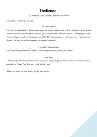1
Dédicace
Au nom du Dieu clément et miséricordieux
Nous dédions cet humble travail à :
Nos chers parents
Pour les sacrifices déployés à nos égards ; pour leur patience Leur amour et leur confiance en nous, Ils ont
tout fait pour notre bonheur et notre réussite. Qu'ils trouvent dans ce modeste travail, le témoignage de notre
Profonde affection et de notre attachement indéfectible. Nulle dédicace ne puisse exprimer ce que nous leur
devons. Que dieu leur réserve la bonne santé et une longue vie.
A nos chers frères et sœur
Pour leur encouragement leur soutien et leur aide pendant tout au long de ce cursus.
A nos amis
En témoignage de nos sincères reconnaissances pour les efforts Qu'ils ont consentis pour nous soutenir au
cours de nos études. Que dieu nous garde toujours unis
A Toute personne qui nous à aider à faire notre projet.
 