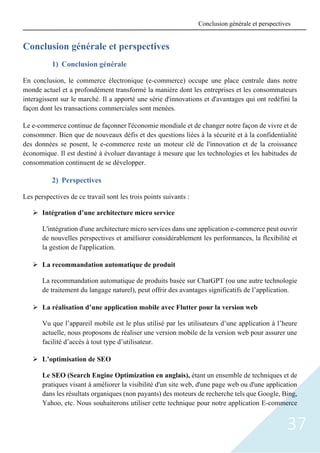 37
Conclusion générale et perspectives
1) Conclusion générale
En conclusion, le commerce électronique (e-commerce) occupe une place centrale dans notre
monde actuel et a profondément transformé la manière dont les entreprises et les consommateurs
interagissent sur le marché. Il a apporté une série d'innovations et d'avantages qui ont redéfini la
façon dont les transactions commerciales sont menées.
Le e-commerce continue de façonner l'économie mondiale et de changer notre façon de vivre et de
consommer. Bien que de nouveaux défis et des questions liées à la sécurité et à la confidentialité
des données se posent, le e-commerce reste un moteur clé de l'innovation et de la croissance
économique. Il est destiné à évoluer davantage à mesure que les technologies et les habitudes de
consommation continuent de se développer.
2) Perspectives
Les perspectives de ce travail sont les trois points suivants :
➢ Intégration d’une architecture micro service
L'intégration d'une architecture micro services dans une application e-commerce peut ouvrir
de nouvelles perspectives et améliorer considérablement les performances, la flexibilité et
la gestion de l'application.
➢ La recommandation automatique de produit
La recommandation automatique de produits basée sur ChatGPT (ou une autre technologie
de traitement du langage naturel), peut offrir des avantages significatifs de l’application.
➢ La réalisation d’une application mobile avec Flutter pour la version web
Vu que l’appareil mobile est le plus utilisé par les utilisateurs d’une application à l’heure
actuelle, nous proposons de réaliser une version mobile de la version web pour assurer une
facilité d’accès à tout type d’utilisateur.
➢ L’optimisation de SEO
Le SEO (Search Engine Optimization en anglais), étant un ensemble de techniques et de
pratiques visant à améliorer la visibilité d'un site web, d'une page web ou d'une application
dans les résultats organiques (non payants) des moteurs de recherche tels que Google, Bing,
Yahoo, etc. Nous souhaiterons utiliser cette technique pour notre application E-commerce
Conclusion générale et perspectives
 