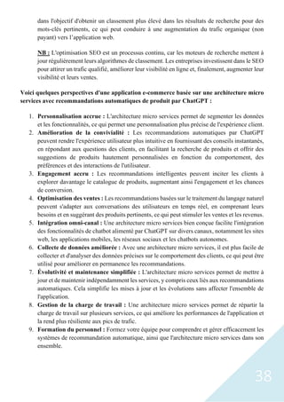 38
dans l'objectif d'obtenir un classement plus élevé dans les résultats de recherche pour des
mots-clés pertinents, ce qui peut conduire à une augmentation du trafic organique (non
payant) vers l’application web.
NB : L'optimisation SEO est un processus continu, car les moteurs de recherche mettent à
jour régulièrement leurs algorithmes de classement. Les entreprises investissent dans le SEO
pour attirer un trafic qualifié, améliorer leur visibilité en ligne et, finalement, augmenter leur
visibilité et leurs ventes.
Voici quelques perspectives d'une application e-commerce basée sur une architecture micro
services avec recommandations automatiques de produit par ChatGPT :
1. Personnalisation accrue : L'architecture micro services permet de segmenter les données
et les fonctionnalités, ce qui permet une personnalisation plus précise de l'expérience client.
2. Amélioration de la convivialité : Les recommandations automatiques par ChatGPT
peuvent rendre l'expérience utilisateur plus intuitive en fournissant des conseils instantanés,
en répondant aux questions des clients, en facilitant la recherche de produits et offrir des
suggestions de produits hautement personnalisées en fonction du comportement, des
préférences et des interactions de l'utilisateur.
3. Engagement accru : Les recommandations intelligentes peuvent inciter les clients à
explorer davantage le catalogue de produits, augmentant ainsi l'engagement et les chances
de conversion.
4. Optimisation des ventes : Les recommandations basées sur le traitement du langage naturel
peuvent s'adapter aux conversations des utilisateurs en temps réel, en comprenant leurs
besoins et en suggérant des produits pertinents, ce qui peut stimuler les ventes et les revenus.
5. Intégration omni-canal : Une architecture micro services bien conçue facilite l'intégration
des fonctionnalités de chatbot alimenté par ChatGPT sur divers canaux, notamment les sites
web, les applications mobiles, les réseaux sociaux et les chatbots autonomes.
6. Collecte de données améliorée : Avec une architecture micro services, il est plus facile de
collecter et d'analyser des données précises sur le comportement des clients, ce qui peut être
utilisé pour améliorer en permanence les recommandations.
7. Évolutivité et maintenance simplifiée : L'architecture micro services permet de mettre à
jour et de maintenir indépendamment les services, y compris ceux liés aux recommandations
automatiques. Cela simplifie les mises à jour et les évolutions sans affecter l'ensemble de
l'application.
8. Gestion de la charge de travail : Une architecture micro services permet de répartir la
charge de travail sur plusieurs services, ce qui améliore les performances de l'application et
la rend plus résiliente aux pics de trafic.
9. Formation du personnel : Formez votre équipe pour comprendre et gérer efficacement les
systèmes de recommandation automatique, ainsi que l'architecture micro services dans son
ensemble.
 