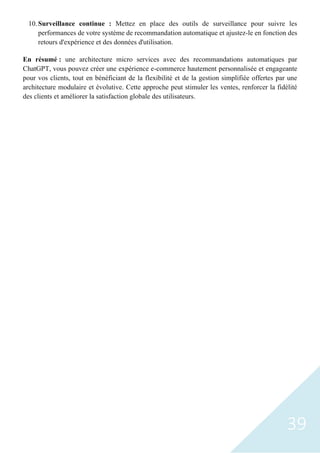 39
10.Surveillance continue : Mettez en place des outils de surveillance pour suivre les
performances de votre système de recommandation automatique et ajustez-le en fonction des
retours d'expérience et des données d'utilisation.
En résumé : une architecture micro services avec des recommandations automatiques par
ChatGPT, vous pouvez créer une expérience e-commerce hautement personnalisée et engageante
pour vos clients, tout en bénéficiant de la flexibilité et de la gestion simplifiée offertes par une
architecture modulaire et évolutive. Cette approche peut stimuler les ventes, renforcer la fidélité
des clients et améliorer la satisfaction globale des utilisateurs.
 