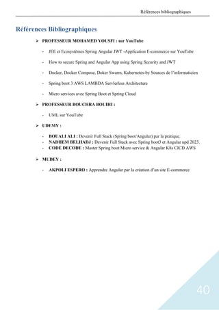 40
Références Bibliographiques
➢ PROFESSEUR MOHAMED YOUSFI : sur YouTube
- JEE et Ecosystèmes Spring Angular JWT -Application E-commerce sur YouTube
- How to secure Spring and Angular App using Spring Security and JWT
- Docker, Docker Compose, Doker Swarm, Kubernetes-by Sources de l’informaticien
- Spring boot 3 AWS LAMBDA Servlerless Architecture
- Micro services avec Spring Boot et Spring Cloud
➢ PROFESSEUR BOUCHRA BOUIHI :
- UML sur YouTube
➢ UDEMY :
- BOUALI ALI : Devenir Full Stack (Spring boot/Angular) par la pratique.
- NADHEM BELHADJ : Devenir Full Stack avec Spring boot3 et Angular upd 2023.
- CODE DECODE : Master Spring boot Micro service & Angular K8s CICD AWS
➢ MUDEY :
- AKPOLI ESPERO : Apprendre Angular par la création d’un site E-commerce
Références bibliographiques
 