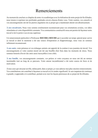2
Remerciements
Au moment de conclure ce chapitre de notre vie académique avec la réalisation de notre projet de fin d'études,
nous tenons à exprimer nos profondes gratitudes envers chacun d'entre vous. Votre soutien, vos conseils et
vos encouragements ont été les pierres angulaires de ce projet qui a maintenant atteint son aboutissement.
À nos encadrants, Nous vous somme extrêmement reconnaissant pour vos orientations avisées, vos idées
stimulantes et votre disponibilité constante. Vos commentaires constructifs nous ont permis de façonner notre
travail et de le porter à un niveau supérieur.
Un remerciement particulier à Professeur BOCHRA BOUIHI qui à accorder un temps spécial pour suivre
ce travail et dont le mentorat a été une source d'inspiration et d'apprentissage, nous vous en sommes
infiniment reconnaissant.
À nos amis, votre présence et vos échanges animés ont apporté de la couleur à nos journées de travail. Vos
encouragements et votre soutien moral ont été une bouffée d'air frais dans les moments de stress. Nous
sommes honorés d'avoir des amis aussi incroyables à nos côtés.
À ma famille, vos encouragements constants, vos prières et votre croyance en nous ont été un moteur
inestimable tout au long de ce parcours. Votre amour inconditionnel a été notre source de force et de
motivation.
À tous ceux qui ont joué un rôle, même petit, dans ce projet, je vous adresse mes plus sincères remerciements.
Vos contributions ont contribué à façonner ce travail et à le rendre significatif. Je suis impatient de continuer
à grandir, à apprendre et à contribuer, portant avec moi les leçons précieuses de ce projet de fin d'études.
 