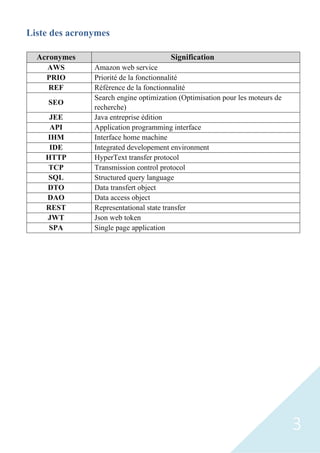 3
Liste des acronymes
Acronymes Signification
AWS Amazon web service
PRIO Priorité de la fonctionnalité
REF Référence de la fonctionnalité
SEO
Search engine optimization (Optimisation pour les moteurs de
recherche)
JEE Java entreprise édition
API Application programming interface
IHM Interface home machine
IDE Integrated developement environment
HTTP HyperText transfer protocol
TCP Transmission control protocol
SQL Structured query language
DTO Data transfert object
DAO Data access object
REST Representational state transfer
JWT Json web token
SPA Single page application
 