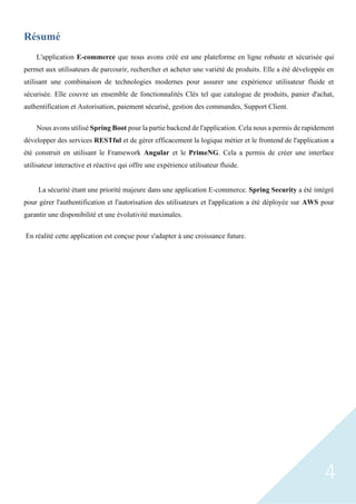 4
Résumé
L'application E-commerce que nous avons créé est une plateforme en ligne robuste et sécurisée qui
permet aux utilisateurs de parcourir, rechercher et acheter une variété de produits. Elle a été développée en
utilisant une combinaison de technologies modernes pour assurer une expérience utilisateur fluide et
sécurisée. Elle couvre un ensemble de fonctionnalités Clés tel que catalogue de produits, panier d'achat,
authentification et Autorisation, paiement sécurisé, gestion des commandes, Support Client.
Nous avons utilisé Spring Boot pour la partie backend de l'application. Cela nous a permis de rapidement
développer des services RESTful et de gérer efficacement la logique métier et le frontend de l'application a
été construit en utilisant le Framework Angular et le PrimeNG. Cela a permis de créer une interface
utilisateur interactive et réactive qui offre une expérience utilisateur fluide.
La sécurité étant une priorité majeure dans une application E-commerce. Spring Security a été intégré
pour gérer l'authentification et l'autorisation des utilisateurs et l'application a été déployée sur AWS pour
garantir une disponibilité et une évolutivité maximales.
En réalité cette application est conçue pour s'adapter à une croissance future.
 