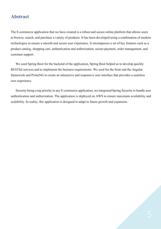 5
Abstract
The E-commerce application that we have created is a robust and secure online platform that allows users
to browse, search, and purchase a variety of products. It has been developed using a combination of modern
technologies to ensure a smooth and secure user experience. It encompasses a set of key features such as a
product catalog, shopping cart, authentication and authorization, secure payment, order management, and
customer support.
We used Spring Boot for the backend of the application, Spring Boot helped us to develop quickly
RESTful services and to implement the business requirements. We used for the front end the Angular
framework and PrimeNG to create an interactive and responsive user interface that provides a seamless
user experience.
Security being a top priority in any E-commerce application, we integrated Spring Security to handle user
authentication and authorization. The application is deployed on AWS to ensure maximum availability and
scalability. In reality, this application is designed to adapt to future growth and expansion.
 