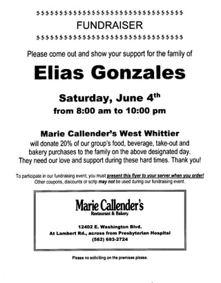 $$$$$$$$$$$$$$$$$$$$$$$$$$$$$$$$

                                FUNDRAISER
          $$$$$$$$$$$$$$$$$$$$$$$$$$$$$$$$

      Please come out and show your support for the family of

         EI.ias Gonzales
                      Saturday, June 4th
                   from 8:00 am to 10:00 pm

             Marie Callender's West Whittier
     will donate 20% of our group's food, beverage, take-out and
    bakery purchases to the family on the above designated day.
 They need our love and support during these hard times. Thank you!

To participate in our fundraising event, you must present this flyer to your server when you orderl
           Other coupons, discounts or scrip may not be used during our fundraising event.




                               Marie Callenders
                                       Restaurant & Bakery

                            12402 E. Washington Blvd.
                 At Lambert Rd., across from Presbyterian Hospital
                                  (562) 693.2724



                             Please no soliciting on the premises please.
 