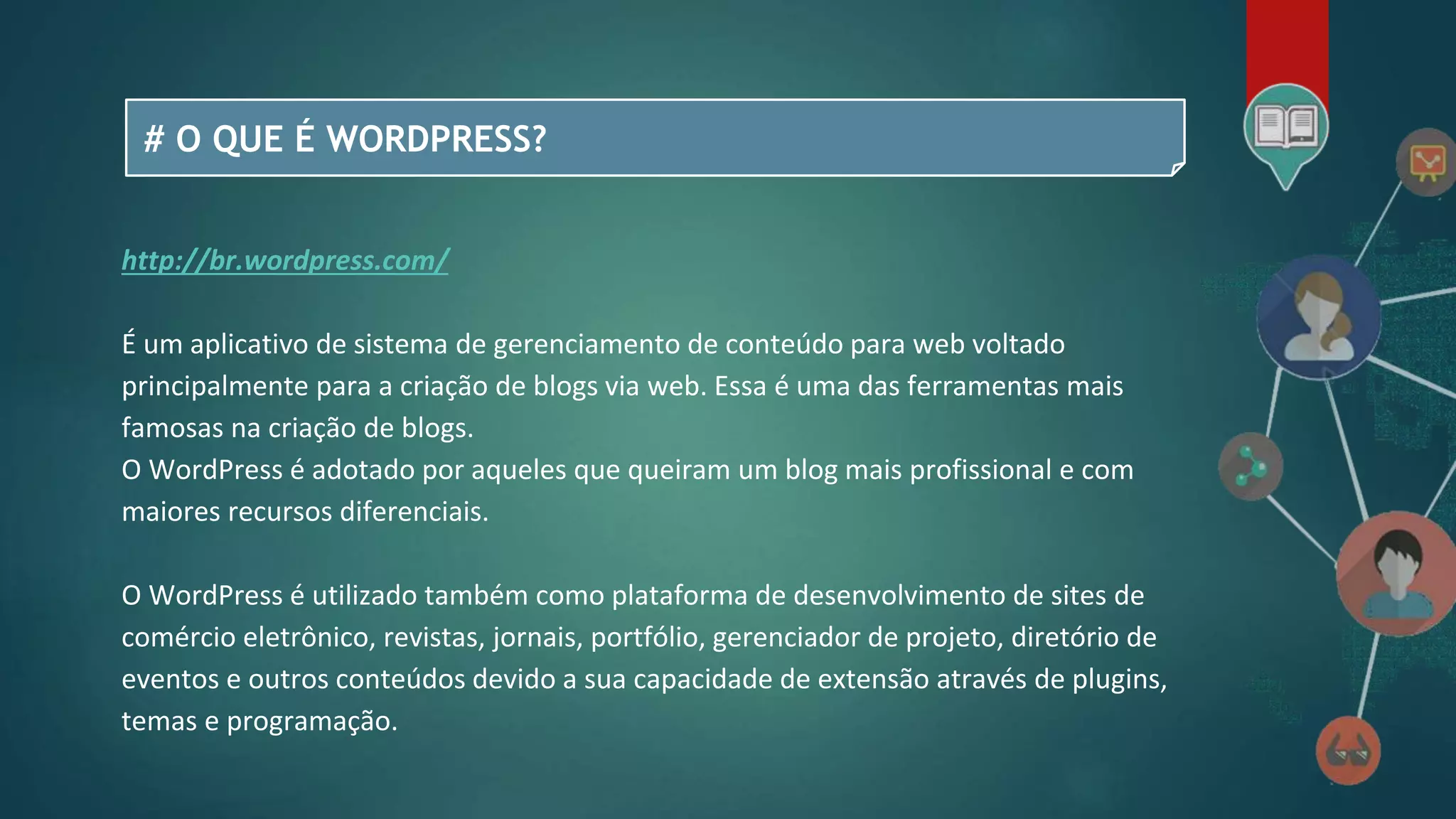 # O QUE É WORDPRESS?
http://br.wordpress.com/
É um aplicativo de sistema de gerenciamento de conteúdo para web voltado
principalmente para a criação de blogs via web. Essa é uma das ferramentas mais
famosas na criação de blogs.
O WordPress é adotado por aqueles que queiram um blog mais profissional e com
maiores recursos diferenciais.
O WordPress é utilizado também como plataforma de desenvolvimento de sites de
comércio eletrônico, revistas, jornais, portfólio, gerenciador de projeto, diretório de
eventos e outros conteúdos devido a sua capacidade de extensão através de plugins,
temas e programação.
 
