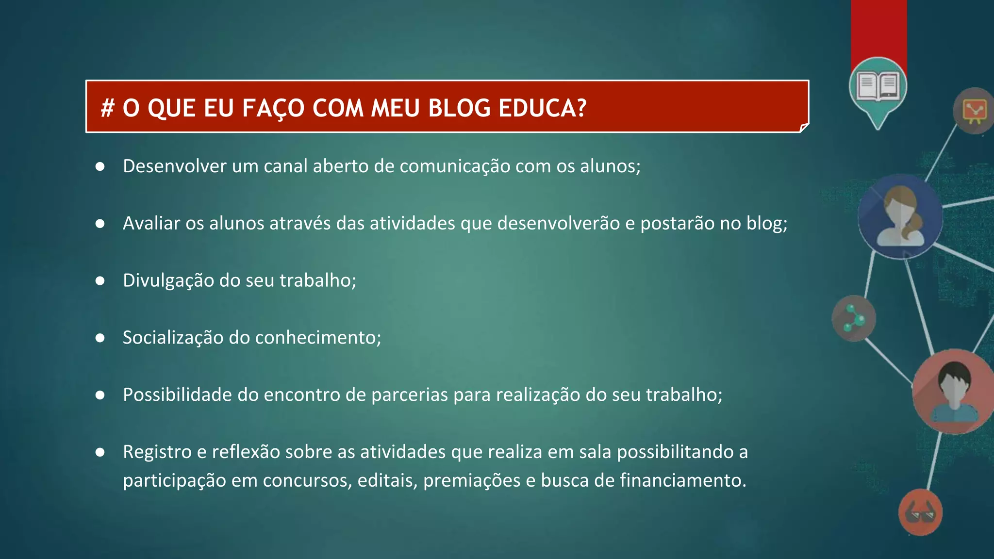 # O QUE EU FAÇO COM MEU BLOG EDUCA?
● Desenvolver um canal aberto de comunicação com os alunos;
● Avaliar os alunos através das atividades que desenvolverão e postarão no blog;
● Divulgação do seu trabalho;
● Socialização do conhecimento;
● Possibilidade do encontro de parcerias para realização do seu trabalho;
● Registro e reflexão sobre as atividades que realiza em sala possibilitando a
participação em concursos, editais, premiações e busca de financiamento.
 