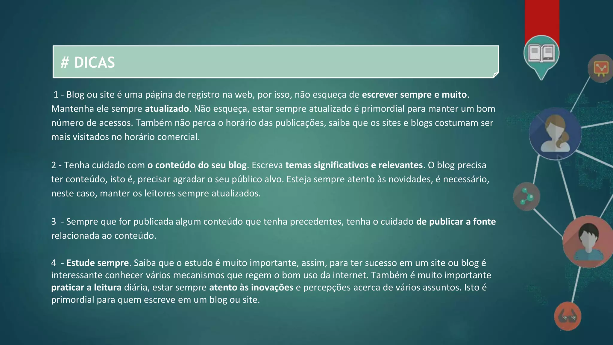 # DICAS
1 - Blog ou site é uma página de registro na web, por isso, não esqueça de escrever sempre e muito.
Mantenha ele sempre atualizado. Não esqueça, estar sempre atualizado é primordial para manter um bom
número de acessos. Também não perca o horário das publicações, saiba que os sites e blogs costumam ser
mais visitados no horário comercial.
2 - Tenha cuidado com o conteúdo do seu blog. Escreva temas significativos e relevantes. O blog precisa
ter conteúdo, isto é, precisar agradar o seu público alvo. Esteja sempre atento às novidades, é necessário,
neste caso, manter os leitores sempre atualizados.
3 - Sempre que for publicada algum conteúdo que tenha precedentes, tenha o cuidado de publicar a fonte
relacionada ao conteúdo.
4 - Estude sempre. Saiba que o estudo é muito importante, assim, para ter sucesso em um site ou blog é
interessante conhecer vários mecanismos que regem o bom uso da internet. Também é muito importante
praticar a leitura diária, estar sempre atento às inovações e percepções acerca de vários assuntos. Isto é
primordial para quem escreve em um blog ou site.
 